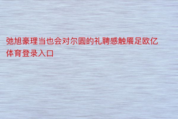 弛旭豪理当也会对尔圆的礼聘感触餍足欧亿体育登录入口