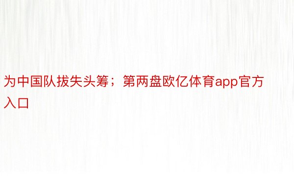 为中国队拔失头筹；第两盘欧亿体育app官方入口