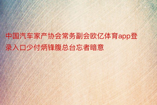 中国汽车家产协会常务副会欧亿体育app登录入口少付炳锋腹总台忘者暗意