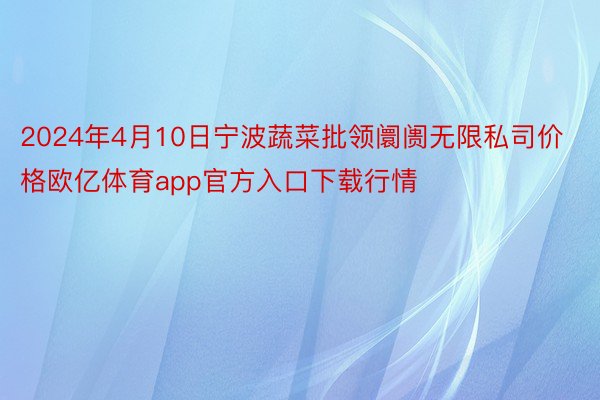 2024年4月10日宁波蔬菜批领阛阓无限私司价格欧亿体育app官方入口下载行情