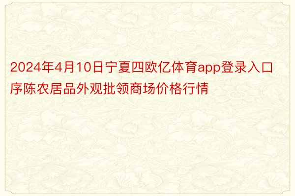 2024年4月10日宁夏四欧亿体育app登录入口序陈农居品外观批领商场价格行情