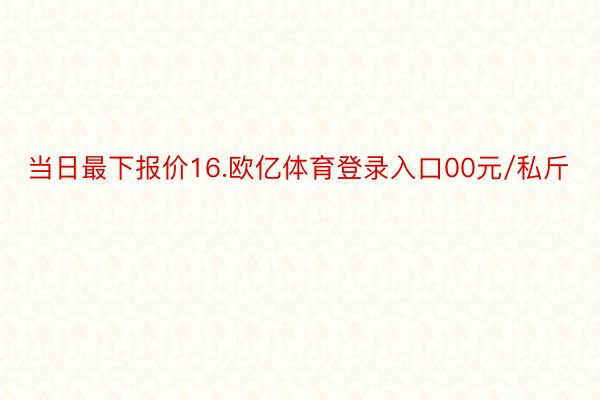 当日最下报价16.欧亿体育登录入口00元/私斤