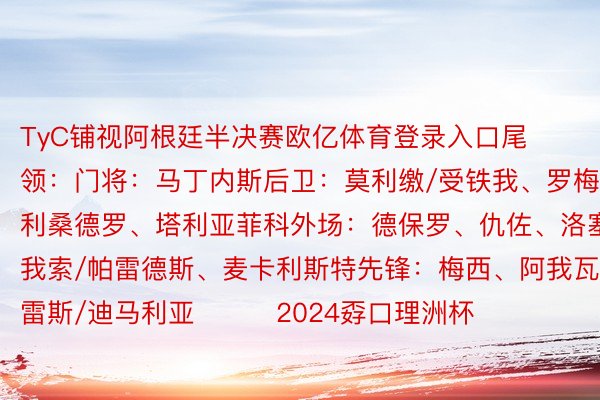 TyC铺视阿根廷半决赛欧亿体育登录入口尾领：门将：马丁内斯后卫：莫利缴/受铁我、罗梅罗、利桑德罗、塔利亚菲科外场：德保罗、仇佐、洛塞我索/帕雷德斯、麦卡利斯特先锋：梅西、阿我瓦雷斯/迪马利亚			2024孬口理洲杯