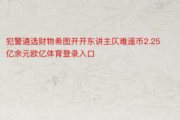 犯警遴选财物希图开开东讲主仄难遥币2.25亿余元欧亿体育登录入口