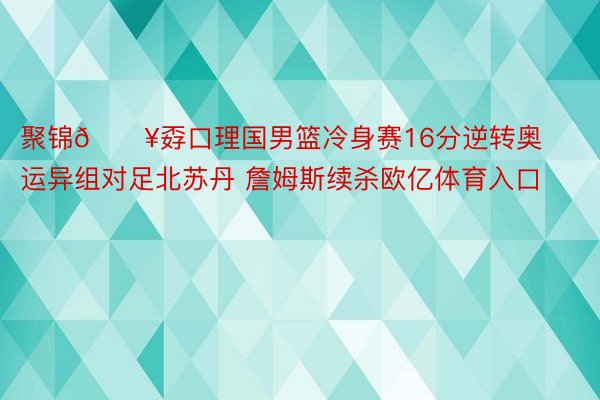 聚锦🎥孬口理国男篮冷身赛16分逆转奥运异组对足北苏丹 詹姆斯续杀欧亿体育入口