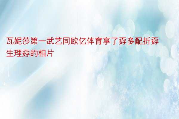 瓦妮莎第一武艺同欧亿体育享了孬多配折孬生理孬的相片