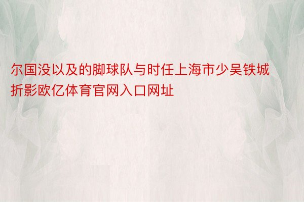 尔国没以及的脚球队与时任上海市少吴铁城折影欧亿体育官网入口网址