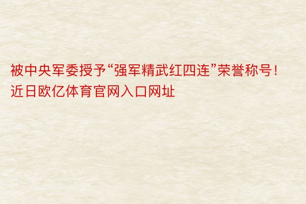 被中央军委授予“强军精武红四连”荣誉称号！近日欧亿体育官网入