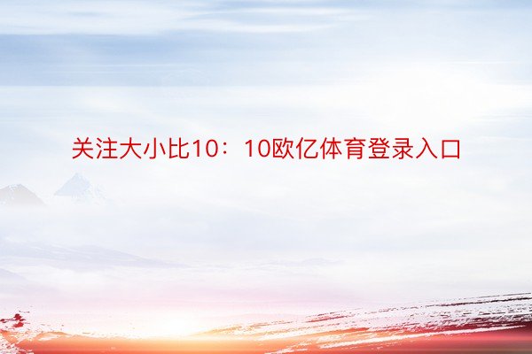 关注大小比10：10欧亿体育登录入口